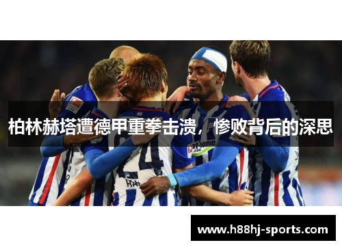柏林赫塔遭德甲重拳击溃，惨败背后的深思