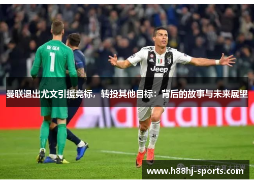 曼联退出尤文引援竞标，转投其他目标：背后的故事与未来展望